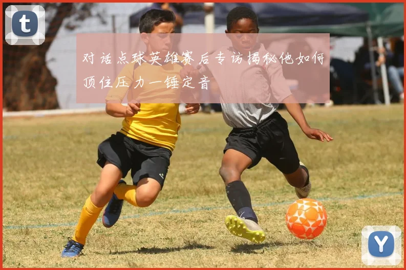 对话点球英雄赛后专访揭秘他如何顶住压力一锤定音