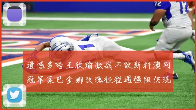 遗憾多哈王欣瑜激战不敌新科澳网冠军莱巴金娜玫瑰征程遇强阻仍现光芒